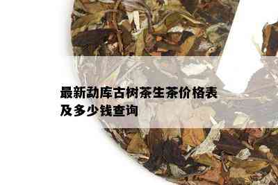 最新勐库古树茶生茶价格表及多少钱查询