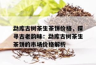 勐库古树茶生茶饼价格，探寻古老韵味：勐库古树茶生茶饼的市场价格解析