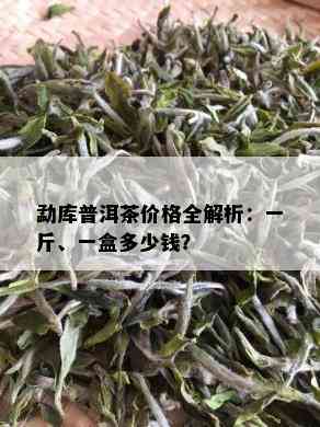 勐库普洱茶价格全解析：一斤、一盒多少钱？