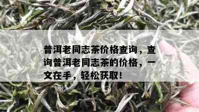 普洱老同志茶价格查询，查询普洱老同志茶的价格，一文在手，轻松获取！