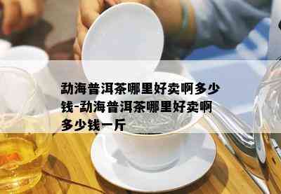 勐海普洱茶哪里好卖啊多少钱-勐海普洱茶哪里好卖啊多少钱一斤