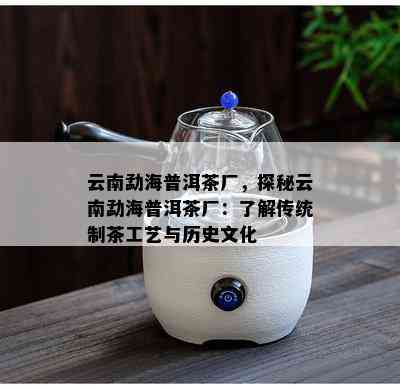 云南勐海普洱茶厂，探秘云南勐海普洱茶厂：了解传统制茶工艺与历史文化