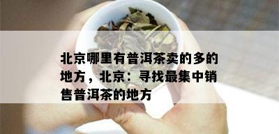 北京哪里有普洱茶卖的多的地方，北京：寻找最集中销售普洱茶的地方