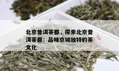 北京普洱茶都，探索北京普洱茶都：品味京城独特的茶文化