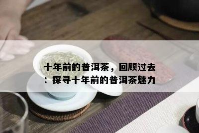 十年前的普洱茶，回顾过去：探寻十年前的普洱茶魅力