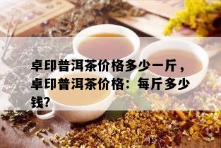 卓印普洱茶价格多少一斤，卓印普洱茶价格：每斤多少钱？