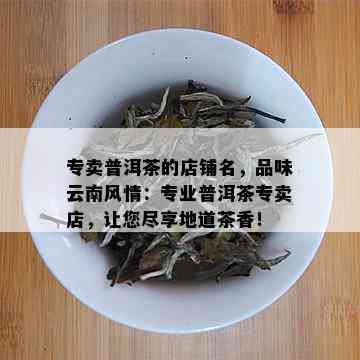 专卖普洱茶的店铺名，品味云南风情：专业普洱茶专卖店，让您尽享地道茶香！