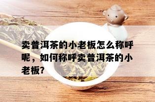 卖普洱茶的小老板怎么称呼呢，如何称呼卖普洱茶的小老板？