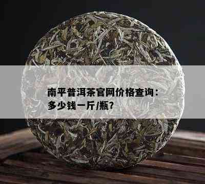 南平普洱茶官网价格查询：多少钱一斤/瓶？