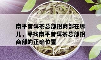 南平普洱茶总部招商部在哪儿，寻找南平普洱茶总部招商部的正确位置