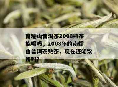 南糯山普洱茶2008熟茶能喝吗，2008年的南糯山普洱茶熟茶，现在还能饮用吗？