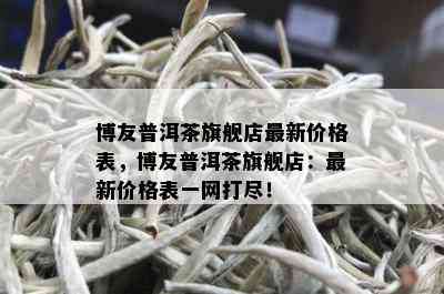 博友普洱茶旗舰店最新价格表，博友普洱茶旗舰店：最新价格表一网打尽！