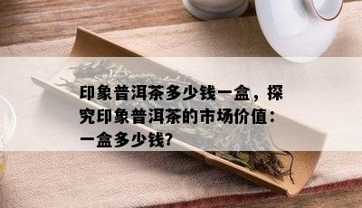 印象普洱茶多少钱一盒，探究印象普洱茶的市场价值：一盒多少钱？