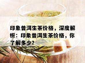 印象普洱生茶价格，深度解析：印象普洱生茶价格，你了解多少？