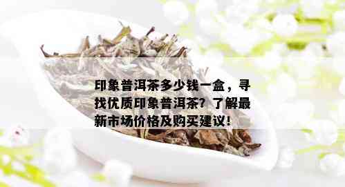 印象普洱茶多少钱一盒，寻找优质印象普洱茶？了解最新市场价格及购买建议！