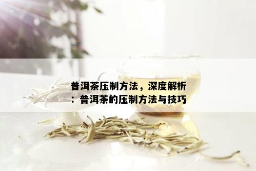 普洱茶压制方法，深度解析：普洱茶的压制方法与技巧