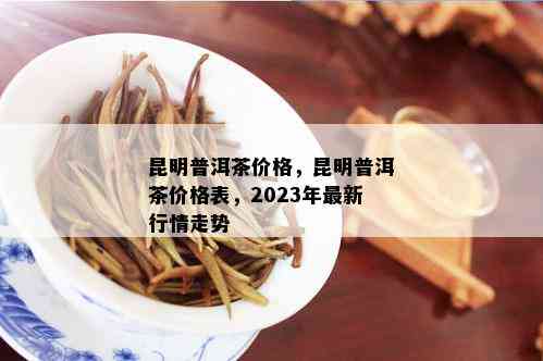 昆明普洱茶价格，昆明普洱茶价格表，2023年最新行情走势