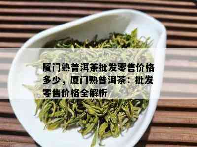 厦门熟普洱茶批发零售价格多少，厦门熟普洱茶：批发零售价格全解析