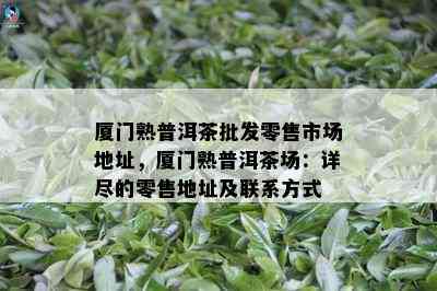 厦门熟普洱茶批发零售市场地址，厦门熟普洱茶场：详尽的零售地址及联系方式