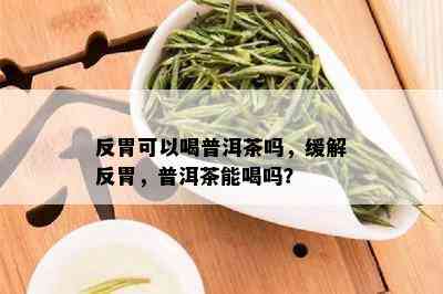 反胃可以喝普洱茶吗，缓解反胃，普洱茶能喝吗？