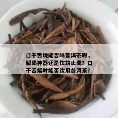 口干舌燥能否喝普洱茶呢，解渴神器还是饮鸩止渴？口干舌燥时能否饮用普洱茶？