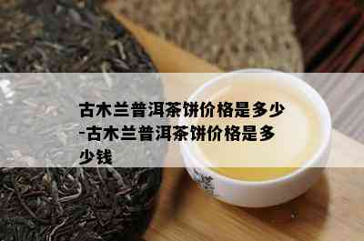 古木兰普洱茶饼价格是多少-古木兰普洱茶饼价格是多少钱