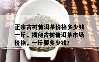 正宗古树普洱茶价格多少钱一斤，揭秘古树普洱茶市场价格，一斤要多少钱？