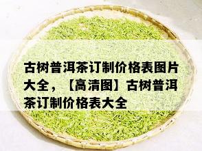 古树普洱茶订制价格表图片大全，【高清图】古树普洱茶订制价格表大全