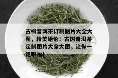 古树普洱茶订制图片大全大图，精美绝伦！古树普洱茶定制图片大全大图，让你一饱眼福！