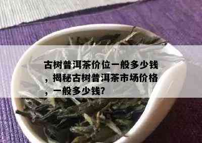 古树普洱茶价位一般多少钱，揭秘古树普洱茶市场价格，一般多少钱？