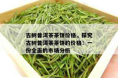 古树普洱茶茶饼价格，探究古树普洱茶茶饼的价格：一份全面的市场分析