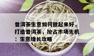 普洱茶生意如何做起来好，打造普洱茶，抢占市场先机：生意增长攻略