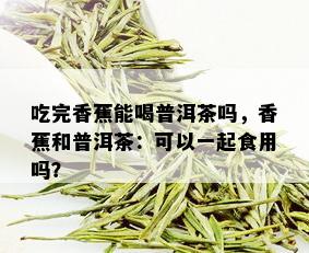 吃完香蕉能喝普洱茶吗，香蕉和普洱茶：可以一起食用吗？