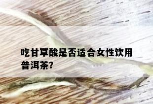 吃甘草酸是否适合女性饮用普洱茶？