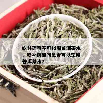 吃补药可不可以喝普洱茶水，吃补药期间是否可以饮用普洱茶水？