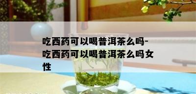 吃西药可以喝普洱茶么吗-吃西药可以喝普洱茶么吗女性