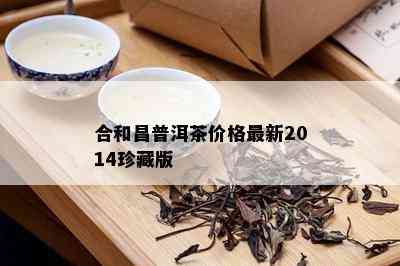 合和昌普洱茶价格最新2014珍藏版