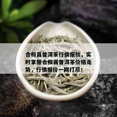 合和昌普洱茶行情报价，实时掌握合和昌普洱茶价格走势，行情报价一网打尽！