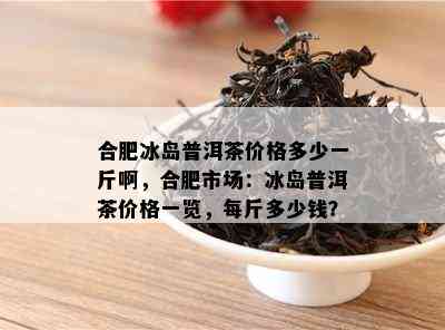 合肥冰岛普洱茶价格多少一斤啊，合肥市场：冰岛普洱茶价格一览，每斤多少钱？