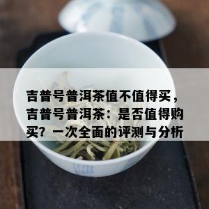 吉普号普洱茶值不值得买，吉普号普洱茶：是否值得购买？一次全面的评测与分析