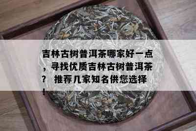 吉林古树普洱茶哪家好一点，寻找优质吉林古树普洱茶？ 推荐几家知名供您选择！