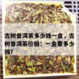 古树普洱茶多少钱一盒，古树普洱茶价格：一盒要多少钱？