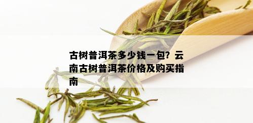 古树普洱茶多少钱一包？云南古树普洱茶价格及购买指南