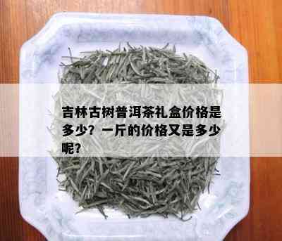 吉林古树普洱茶礼盒价格是多少？一斤的价格又是多少呢？