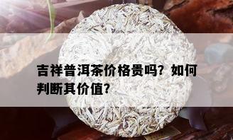 吉祥普洱茶价格贵吗？如何判断其价值？