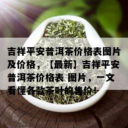 吉祥平安普洱茶价格表图片及价格，【最新】吉祥平安普洱茶价格表 图片，一文看懂各款茶叶的售价！