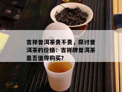 吉祥普洱茶贵不贵，探讨普洱茶的价格：吉祥牌普洱茶是否值得购买？