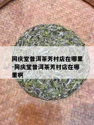 同庆堂普洱茶芳村店在哪里-同庆堂普洱茶芳村店在哪里啊