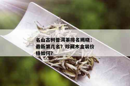 名山古树普洱茶排名揭晓：最新第几名？珍藏木盒装价格如何？