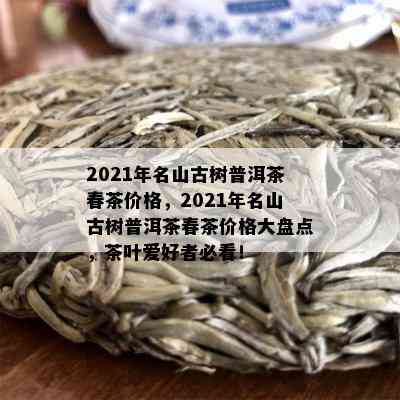 2021年名山古树普洱茶春茶价格，2021年名山古树普洱茶春茶价格大盘点，茶叶爱好者必看！